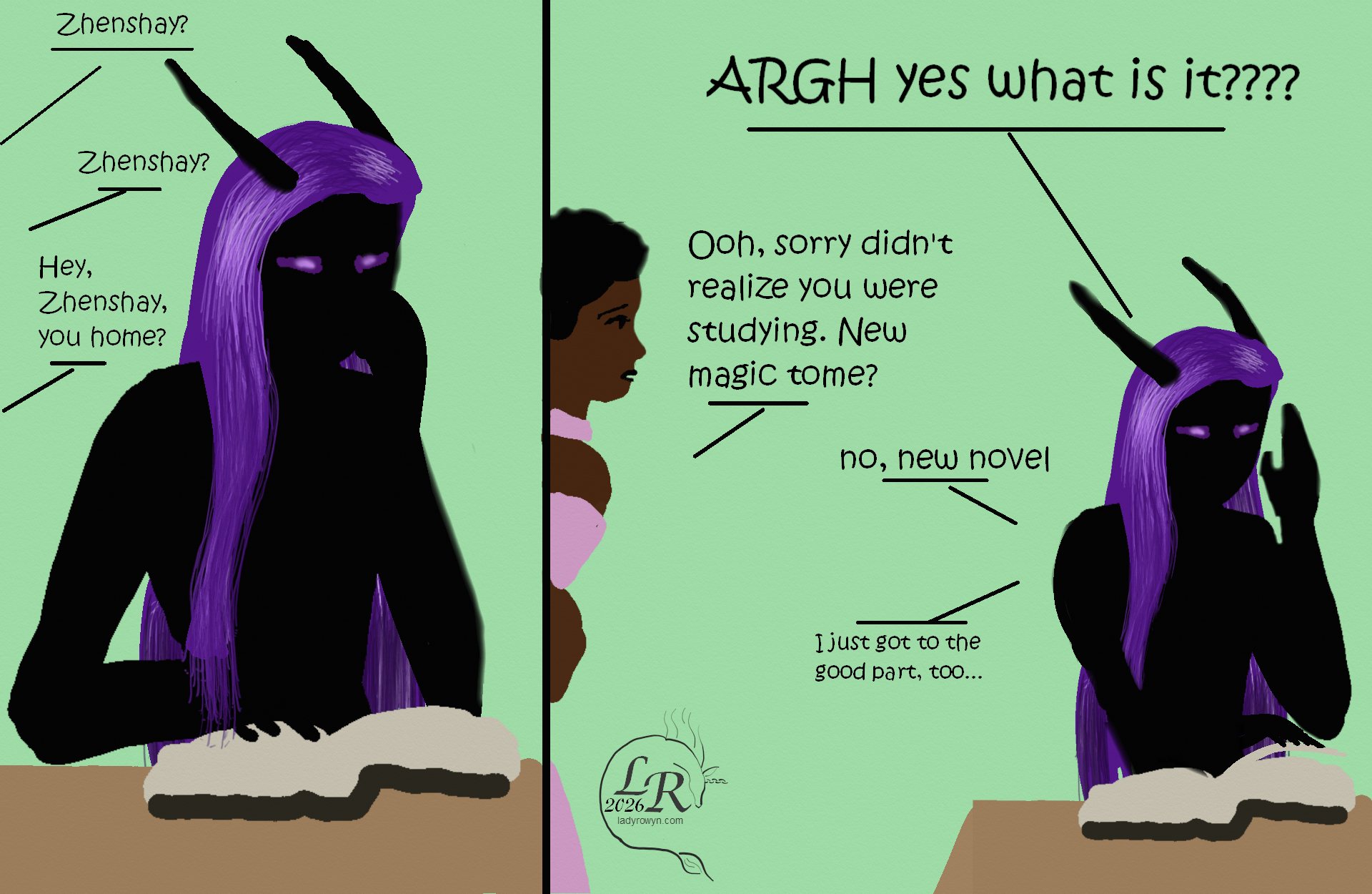
Simple colored cartoon. First panel has Zhenshay, a reflectionless black figure with horns, a tail, and long purple hair, seated and reading a book. Second panel has Zhenshay with one hand raised while Piper, a feminine person with brown skin and dark curly hair, peers into the panel.

Dialogue: 

First panel:
Piper: Zhenshay? Zhenshay? Hey, Zhenshay, you home?

Second panel:
Zhenshay, shouting; ARGH yes what is it?
Piper: Ooh, sorry, didn't realize you were studying. New magic tome?
Zhenshay: No, new novel
Zhenshay, muttering:I just got to the good part, too...